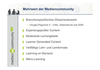 Mehrwert der Mediencommunity
12/13




        ▌   Branchenspezifisches Wi
            B    h      ifi h Wissensnetzwerk
                                       t    k
            – Google-Pagerank 5 - 3 Mio. Seitenabrufe seit 2009

        ▌   Expertengeprüfter Content

        ▌   Moderierte Lernangebote

        ▌   Learner Generated Content

        ▌   Vielfältige Lehr- und Lernformate

        ▌   Learning on Demand

        ▌   Mikro-Learning
            Mikro Learning
 