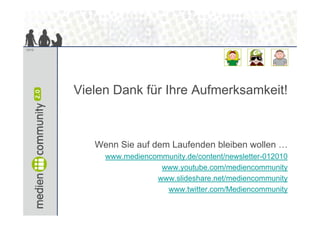 13/13




        Vielen D k fü Ih A f
        Vi l Dank für Ihre Aufmerksamkeit!
                                 k   k it!



           Wenn Sie auf dem Laufenden bleiben wollen …
             www.mediencommunity.de/content/newsletter-012010
                          www.youtube.com/mediencommunity
                         www.slideshare.net/mediencommunity
                           www.twitter.com/Mediencommunity
                           www twitter com/Mediencommunity
 