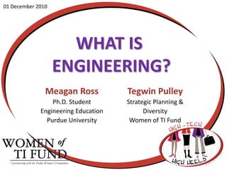01 December 2010 What is engineering? Meagan Ross Ph.D. Student  Engineering Education Purdue University Tegwin Pulley Strategic Planning &  Diversity Women of TI Fund A partnership with the Dallas Women’s Foundation 