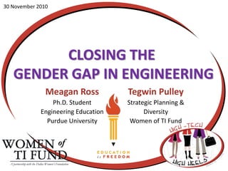 30 November 2010 Closing the  Gender Gap in Engineering Meagan Ross Ph.D. Student  Engineering Education Purdue University Tegwin Pulley Strategic Planning &  Diversity Women of TI Fund A partnership with the Dallas Women’s Foundation 
