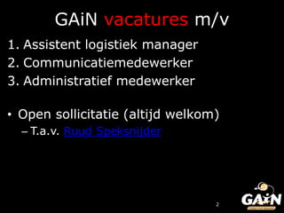 GAiN vacatures m/v
1. Assistent logistiek manager
2. Communicatiemedewerker
3. Administratief medewerker

• Open sollicitatie (altijd welkom)
  – T.a.v. Ruud Speksnijder




                                  2
 