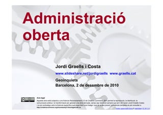 Administració
    oberta
                             Jordi Graells i Costa
                             www.slideshare.net/jordigraells www.graells.cat
                             Geoinquiets
                             Barcelona, 2 de desembre de 2010


     Avís legal
     Aquesta obra està subjecta a una llicència Reconeixement 3.0 de Creative Commons. Se'n permet la reproducció, la distribució, la
     comunicació pública i la transformació per generar una obra derivada, sense cap restricció sempre que se'n citi l’autor (Jordi Graells Costa)
     i no es contradigui amb la llicència específica que pugui tenir una imatge i que és la que preval. La llicència completa es pot consultar a
1    http://creativecommons.org/licenses/by/3.0/es/legalcode.ca.
                                                                                                            motion gears-team force © ralphbijker CC BY 2.0
 