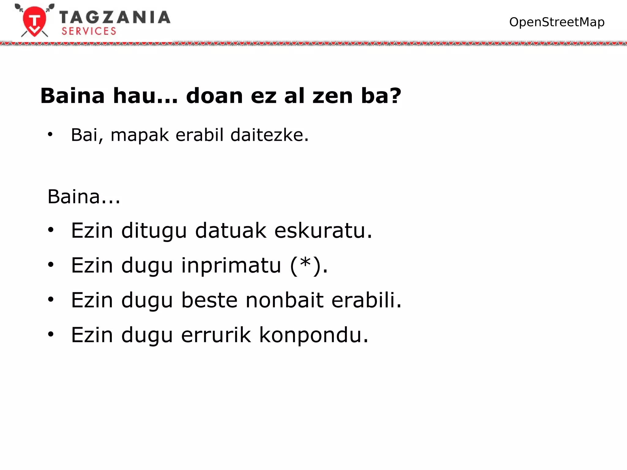 OpenStreetMap




Baina hau... doan ez al zen ba?
•   Bai, mapak erabil daitezke.


Baina...
• Ezin ditugu datuak eskuratu.
• Ezin dugu inprimatu (*).
• Ezin dugu beste nonbait erabili.
• Ezin dugu errurik konpondu.
 