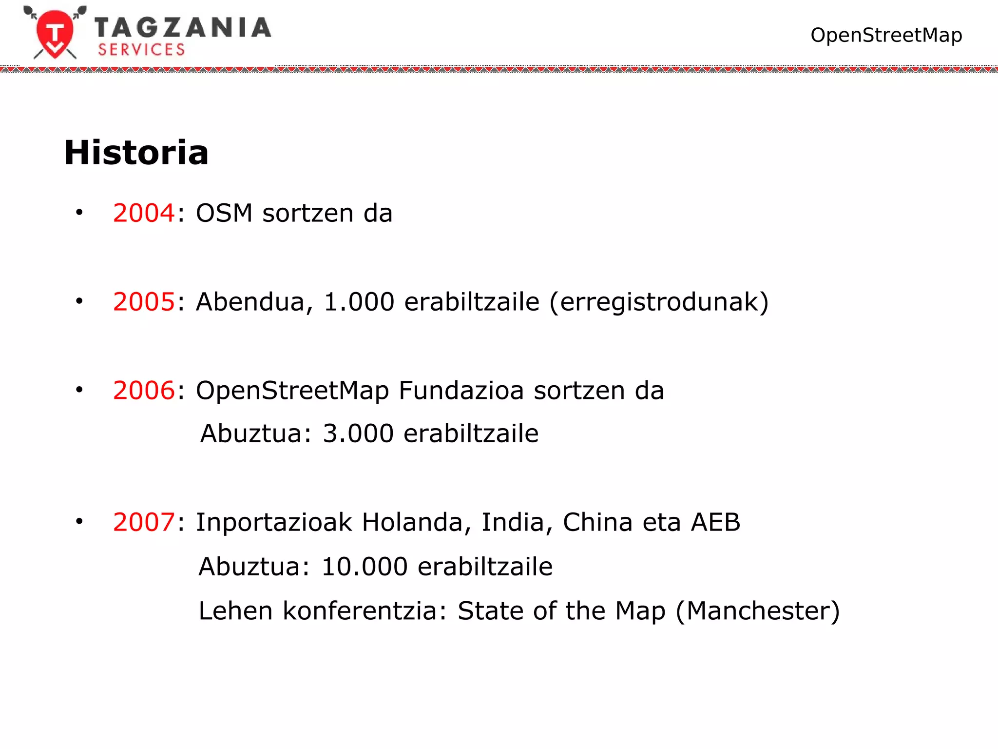 OpenStreetMap




Historia
•   2004: OSM sortzen da


•   2005: Abendua, 1.000 erabiltzaile (erregistrodunak)


•   2006: OpenStreetMap Fundazioa sortzen da
          Abuztua: 3.000 erabiltzaile


•   2007: Inportazioak Holanda, India, China eta AEB
          Abuztua: 10.000 erabiltzaile
          Lehen konferentzia: State of the Map (Manchester)
 