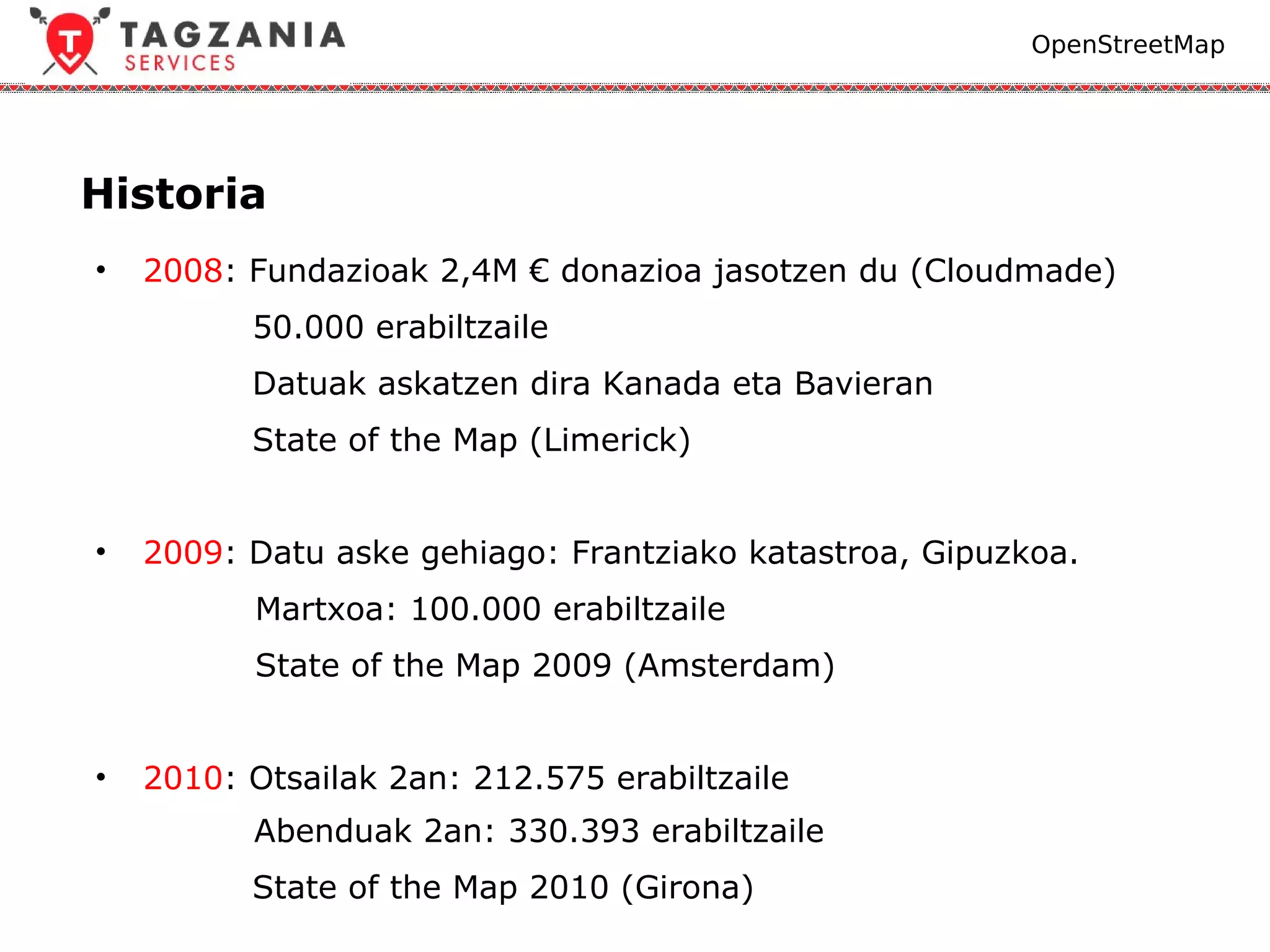 OpenStreetMap




Historia
•   2008: Fundazioak 2,4M € donazioa jasotzen du (Cloudmade)
          50.000 erabiltzaile
          Datuak askatzen dira Kanada eta Bavieran
          State of the Map (Limerick)


•   2009: Datu aske gehiago: Frantziako katastroa, Gipuzkoa.
          Martxoa: 100.000 erabiltzaile
          State of the Map 2009 (Amsterdam)


•   2010: Otsailak 2an: 212.575 erabiltzaile
          Abenduak 2an: 330.393 erabiltzaile
          State of the Map 2010 (Girona)
 