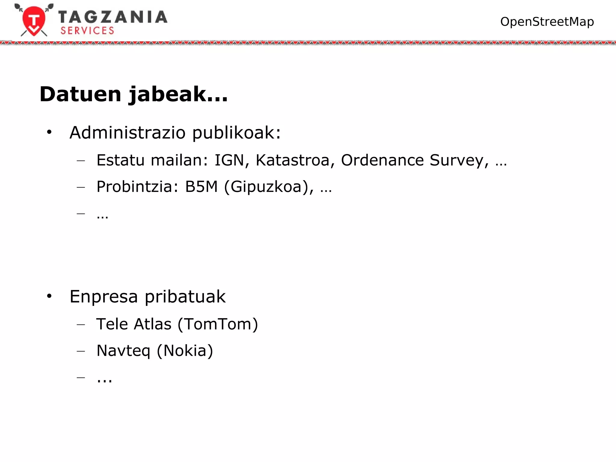 OpenStreetMap




Datuen jabeak...
•   Administrazio publikoak:
    – Estatu mailan: IGN, Katastroa, Ordenance Survey, …
    – Probintzia: B5M (Gipuzkoa), …
    – …




•   Enpresa pribatuak
    – Tele Atlas (TomTom)
    – Navteq (Nokia)
    – ...
 