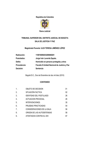 República de Colombia 
Rama Judicial 
TRIBUNAL SUPERIOR DEL DISTRITO JUDICIAL DE BOGOTA 
SALA DE JUSTICIA Y PAZ 
Magistrada Ponente: ULDI TERESA JIMÉNEZ LÓPEZ 
Radicación: 110016000253200680281 
Postulados: Jorge Iván Laverde Zapata. 
Delito: Homicidio en persona protegida y otros 
Procedencia: Fiscalía 8 Unidad Nacional de Justicia y Paz 
Decisión: Sentencia 
Bogotá D.C., Dos de Diciembre de dos mil diez (2010) 
CONTENIDO 
1. OBJETO DE DECISION 01 
2. SITUACIÓN FACTICA 02 
3. IDENTIDAD DEL POSTULADO 26 
4. ACTUACION PROCESAL 26 
5. INTERVENCIONES 35 
6. PRUEBAS PRACTICADAS 54 
7. CONSIDERACIONES DE LA SALA 56 
8. ORIGEN DE LAS AUTODEFENSAS 58 
9. ATENTADOS CONTRA EL DIH 87 
 