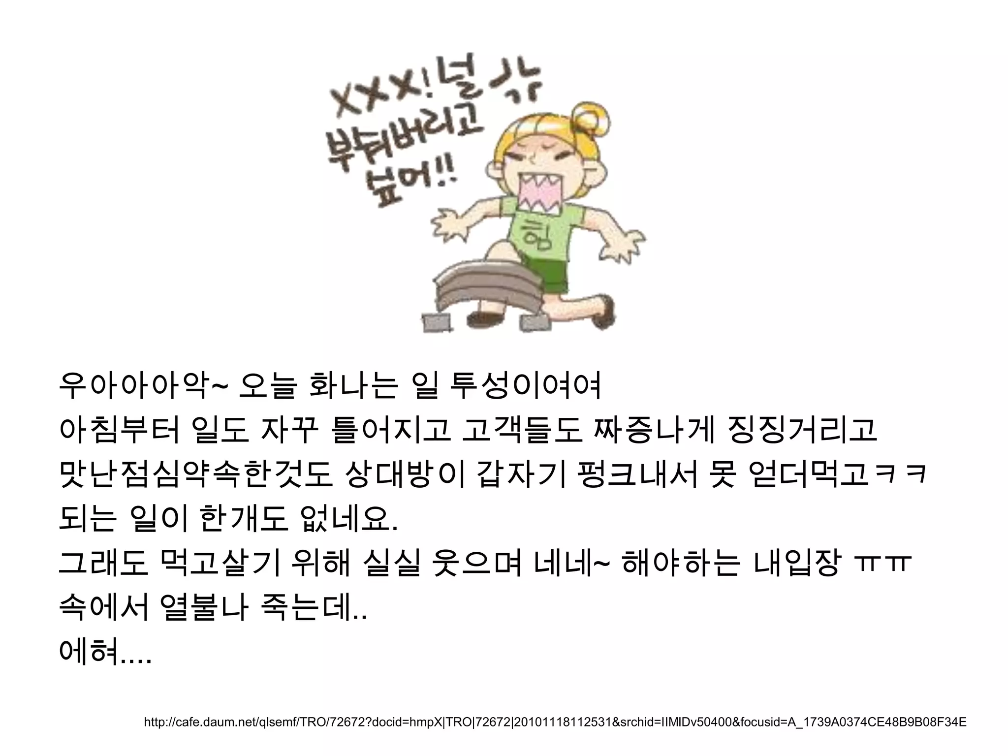 우아아아악~ 오늘 화나는 일 투성이여여아침부터 일도 자꾸 틀어지고 고객들도 짜증나게 징징거리고맛난점심약속한것도 상대방이 갑자기 펑크내서 못 얻더먹고ㅋㅋ되는 일이 한개도 없네요.그래도 먹고살기 위해 실실 웃으며 네네~ 해야하는내입장ㅠㅠ속에서 열불나 죽는데..에혀....http://cafe.daum.net/qlsemf/TRO/72672?docid=hmpX|TRO|72672|20101118112531&srchid=IIMlDv50400&focusid=A_1739A0374CE48B9B08F34E