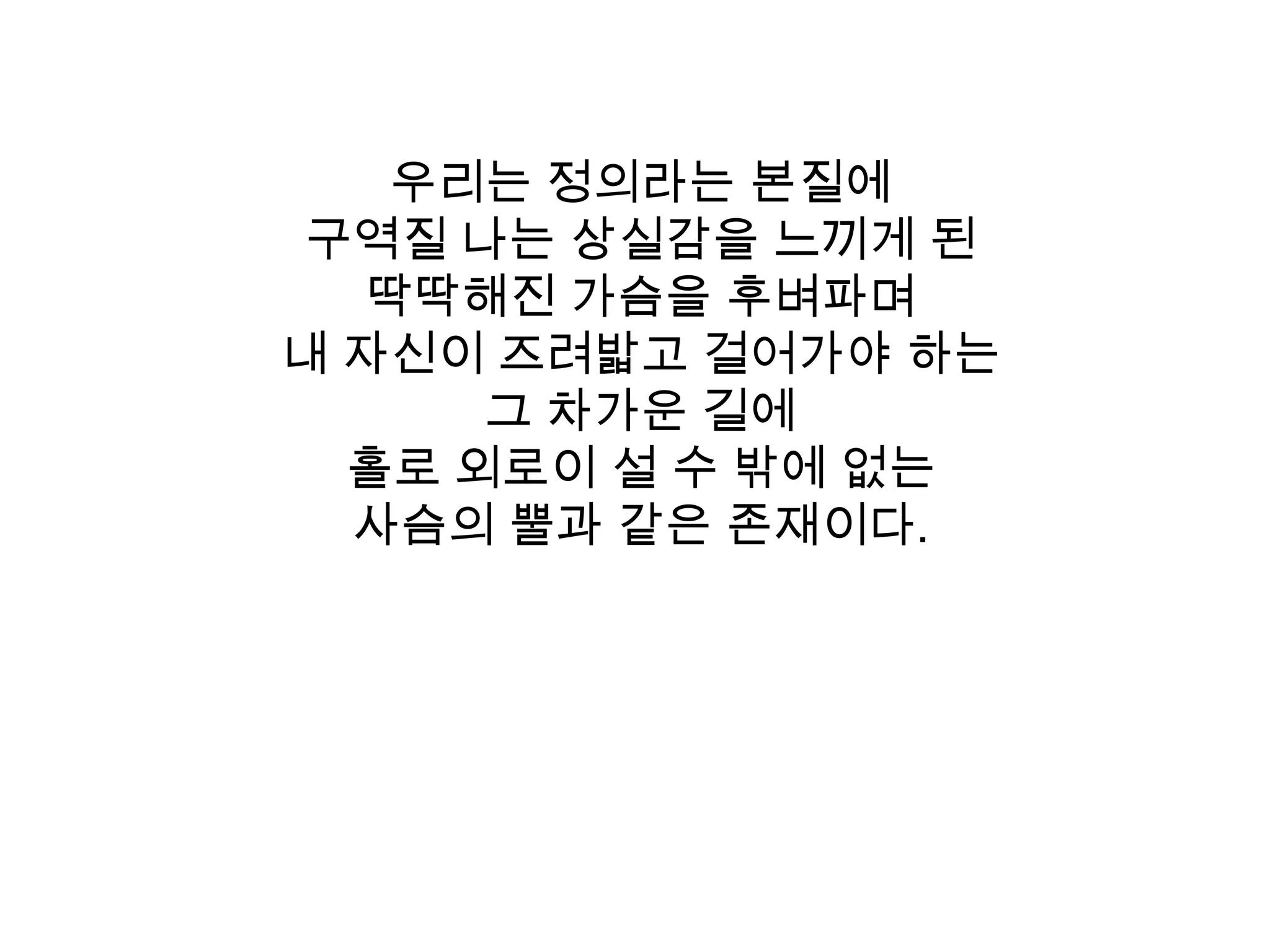 우리는 정의라는 본질에 구역질 나는 상실감을 느끼게 된 딱딱해진 가슴을 후벼파며내 자신이 즈려밟고 걸어가야 하는 그 차가운 길에 홀로 외로이 설 수 밖에 없는 사슴의 뿔과 같은 존재이다. 