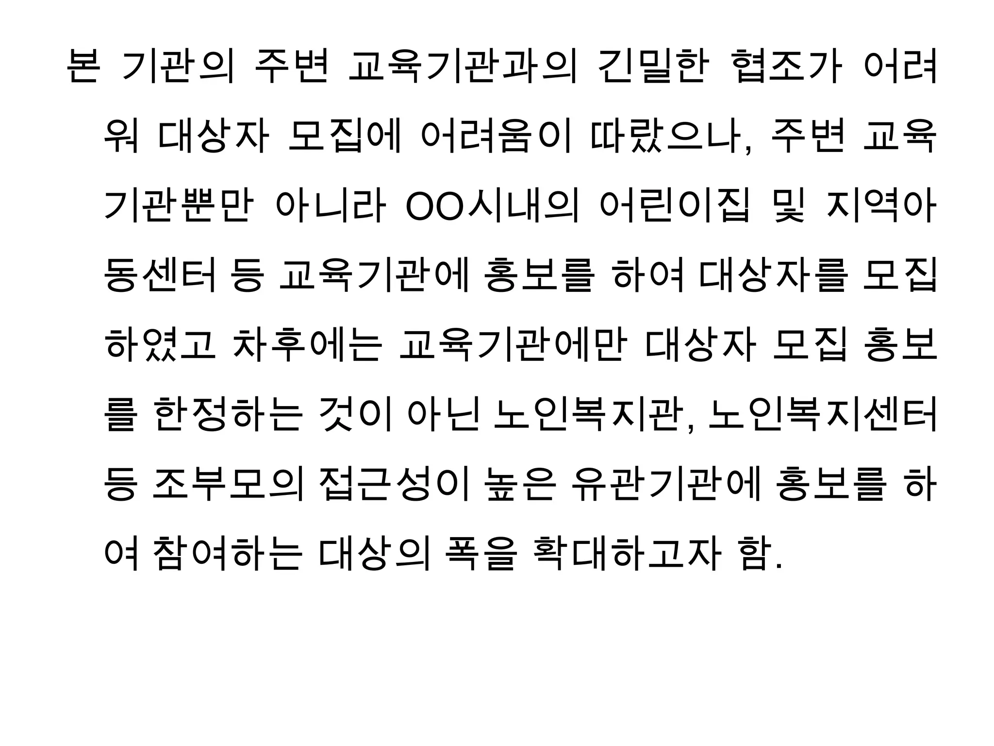 본 기관의 주변 교육기관과의 긴밀한 협조가 어려워 대상자 모집에 어려움이 따랐으나, 주변 교육기관뿐만 아니라 OO시내의 어린이집 및 지역아동센터 등 교육기관에 홍보를 하여 대상자를 모집하였고 차후에는 교육기관에만 대상자 모집 홍보를 한정하는 것이 아닌 노인복지관, 노인복지센터 등 조부모의 접근성이 높은 유관기관에 홍보를 하여 참여하는 대상의 폭을 확대하고자 함. 