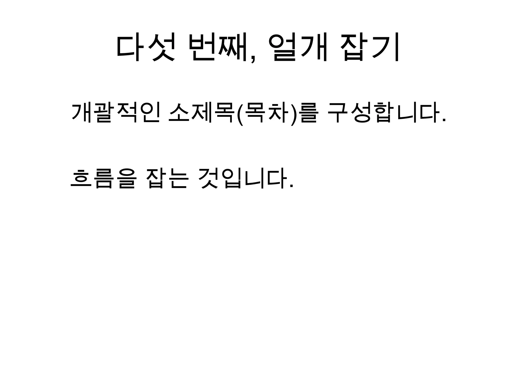 다섯 번째, 얼개 잡기개괄적인 소제목(목차)를 구성합니다.흐름을 잡는 것입니다. 