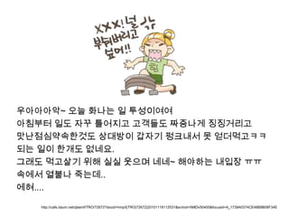 우아아아악~ 오늘 화나는 일 투성이여여아침부터 일도 자꾸 틀어지고 고객들도 짜증나게 징징거리고맛난점심약속한것도 상대방이 갑자기 펑크내서 못 얻더먹고ㅋㅋ되는 일이 한개도 없네요.그래도 먹고살기 위해 실실 웃으며 네네~ 해야하는내입장ㅠㅠ속에서 열불나 죽는데..에혀....http://cafe.daum.net/qlsemf/TRO/72672?docid=hmpX|TRO|72672|20101118112531&srchid=IIMlDv50400&focusid=A_1739A0374CE48B9B08F34E
