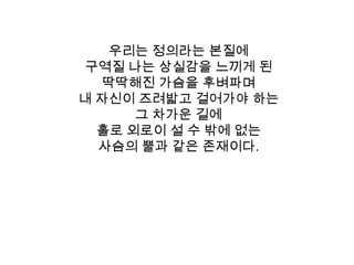 우리는 정의라는 본질에 구역질 나는 상실감을 느끼게 된 딱딱해진 가슴을 후벼파며내 자신이 즈려밟고 걸어가야 하는 그 차가운 길에 홀로 외로이 설 수 밖에 없는 사슴의 뿔과 같은 존재이다. 