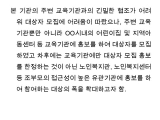 본 기관의 주변 교육기관과의 긴밀한 협조가 어려워 대상자 모집에 어려움이 따랐으나, 주변 교육기관뿐만 아니라 OO시내의 어린이집 및 지역아동센터 등 교육기관에 홍보를 하여 대상자를 모집하였고 차후에는 교육기관에만 대상자 모집 홍보를 한정하는 것이 아닌 노인복지관, 노인복지센터 등 조부모의 접근성이 높은 유관기관에 홍보를 하여 참여하는 대상의 폭을 확대하고자 함. 