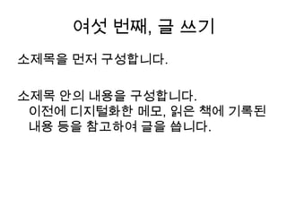 여섯 번째, 글 쓰기소제목을 먼저 구성합니다. 소제목 안의 내용을 구성합니다. 이전에 디지털화한 메모, 읽은 책에 기록된 내용등을 참고하여 글을 씁니다.