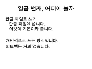 일곱 번째, 어디에 쓸까한글 파일로 쓰기.한글 파일에 씁니다. 이것이 기본이라 봅니다.  개인적으로 쓰는 방식입니다.피드백은 거의 없습니다.
