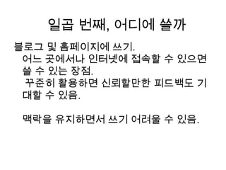 블로그 및 홈페이지에 쓰기.어느 곳에서나 인터넷에 접속할 수 있으면 쓸 수 있는 장점. 꾸준히 활용하면 신뢰할만한 피드백도 기대할 수 있음. 맥락을 유지하면서 쓰기 어려울 수 있음.일곱 번째, 어디에 쓸까