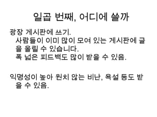 광장 게시판에 쓰기.사람들이 이미 많이 모여 있는 게시판에 글을 올릴 수 있습니다.폭 넓은 피드백도 많이 받을 수 있음. 익명성이 높아 원치 않는 비난, 욕설 등도 받을 수 있음. 일곱 번째, 어디에 쓸까