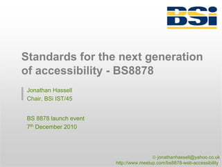 Standards for the next generation
of accessibility - BS8878
 Jonathan Hassell
 Chair, BSi IST/45


 BS 8878 launch event
 7th December 2010




                                        © jonathanhassell@yahoo.co.uk
                        http://www.meetup.com/bs8878-web-accessibility/
 