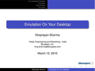 The Veriﬁcation Problem
                Emulation
            Case Studies
                Summary




Emulation On Your Desktop

           Nirajnayan Sharma

   Head, Engineering and Marketing - India
               Bluespec, Inc.
       niraj.sharma@bluespec.com


              March 12, 2010




      Nirajnayan Sharma     Emulation On Your Desktop
 