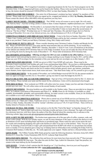 THINK CHRISTMAS – The Evangelism Committee is organizing donations for the Toys for Teens program run by The
Salvation Army. A list of suggested gift items can be found in the Narthex. Please write your name by the item you intend
to buy; the item(s) should be returned UNWRAPPED to OSLC no later than Sunday, December 12.
CHRISTMAS FOR THE ELDERLY – Our entire list of Bornemann‟s residents has been „adopted‟ by members of Our
Saviour. Please make sure to return the gifts you signed up for, wrapped and labeled, to OSLC by Monday, December 6.
Please contact the church office (468-4065) with any questions you may have.
LADIES' MOVIE NIGHT-- 7PM DECEMBER 13 – The LWML invites all women to movie night. We will watch
“The Nativity Story”. Feel free to bring a drink or snack to share. Contact Stephenie: stephhov@hotmail.com / 264-8317.
ADVENT SERMON SERIES – On December 2, we learned of the first nature of Christ as “The Son of God” under the
theme "Jesus - There Is More Than Meets The Eye". Join us on December 9 when we learn about the second nature of
Christ as “The Son of Man”. Worship times are 12:15pm and 7pm Thursdays. Oh, and don't forget, the Live Nativity
(evening of December 16) is one of our Advent services, too, with performances at 5:30, 6, 6:30 and 7pm!
CHRISTMAS COOKIE/CANDY/BREAD SALE NEXT WEEK – Come to the Gym on Sunday, December 12 from
7:30am-11am. Cookies and Candy will be sold by the pound and breads sold by the loaf; containers will be provided. We
hope to see you there! Thank you and Merry Christmas. (Greg, Deb, Gladys and Connie)
IF YOU BAKE IT, WE’LL SELL IT – Please consider donating some Christmas Cookies, Candies and Breads for the
sale. Please call 469-0264 and leave your name and the items/amounts that you will be donating. If you would like a
return call, please leave a message. DROP OFF: Saturday, December 11 from 8-11am. Leave all donations in the kitchen
on the labeled rack labeled 2010 Christmas Sale (or in the fridge if needed). If you can not make the drop off time listed,
you can bring the items by during the week of December 6 - 10. Please label all donations 2010 Christmas Sale.
2011 OFFERING ENVELOPES – Offering envelopes for 2011 are now available in the office hallway. If you no
longer need or want your giving recorded or you want to change anything in your Simply Giving for 2011, call the office.
Please use your 2010 envelopes for the remainder of this year and use the new envelopes on or after January 1, 2011.
SCRIP DONATION RECEIVED – $5,000 was given to OSLC from SCRIP gift card sales. Please stop by the
Welcome Center to purchase your holiday gift card. Every card purchase helps OSLC. Do you have a child attending OSL
Pre-school or Trinity? Enroll in our Education Program and 50% of the profit from your SCRIP purchases will go towards
your child‟s tuition. Stop by and check out the list of vendors which includes grocery stores, gas stations, restaurants,
movie theaters, home improvement stores, book stores and more. Take them home today; use for yourself or give as gifts!
NOVEMBER RECEIPTS – In the month of November, our Unified Budget received $39,783.39; the amount needed to
meet our approved budget was $42,722.12. November‟s giving was short to meet the budget by $2,938.73.
HELP US BEAUTIFY THE ALTAR FOR CHRISTMAS – Sign up to buy a $10 poinsettia plant by Dec 12; sheets are
in the Narthex. Please include your name and the reason for the celebration. Colors will be determined when bought.
MITE BOX SUNDAY – Next weekend our LWML will collect mite box money. Empty your box and take it back home
(or pick up a new one). We will collect mites on the second Sunday of each month.
ADVENT DEVOTIONS – Devotion booklets are still available in the Narthex today. These are provided at no charge to
OSLC by Lutheran Association of Missionaries and Pilots U.S. ALSO, Home for the Holidays is available as a daily
readable, downloadable, printable, and customizable offering. An audio version is also available. Home for the Holidays is
also available as an e-mail subscription. Check it out at www.lhm.org.
COME TO OUR CHRISTMAS SERVICES – Please plan to attend one of our FOUR services on Christmas Eve
(Praise service at 1:30pm and 3:30pm; Traditional service at 5:30pm and 7:30pm. Our Christmas Day (Saturday) service
will be at 10am. Sunday, December 26 will be „normal‟ with three services at 7:45, 9:15 and 10:45am. There will be no
Sunday School or Nursery on this day.
COURAGE TO TELL THE STORY – Come and join us for the film “End of the Spear” on Saturday January 8th or
Sunday January 16th (both at 6pm) and watch how God takes trouble and turns it into a blessing! The night will include a
live electronic interview with Steve Saint, the author of the film. Read all about this amazing story in advance at the
following website: http://www.oslc-gb.org/programs/outreach/palm/index.html#menu
GIVE A GIFT TO THE KITCHEN – The kitchen team appreciates all of the past gifts of coffee, creamers, soda, and
frozen cookie dough. With the new holiday season, we ask for more donations of the same to restock the shelves as well
as donations of new items including butter and brown or powdered sugar. Please watch for sales at area stores the next
few weeks and considering dropping off a gift to the kitchen (or office if no one is in the kitchen). Note: You can „give
twice‟ by donating a Festival Foods or Copp‟s gift card purchased from SCRIP with which we can purchase last minute
items as needed.  Every donation goes a long way in helping fund our fellowship events including the Friday Fish Fry,
Cinnamon Roll Sundays, Coffee Bar, etc. We really appreciate your support. Thanks and have a blessed holiday season!
GIFTS MADE – The 9:00am Tuesday Bible Study group has made the following donations: Salvation Army-$25; OSLC
Kitchen-$15; Green Bay Trinity Elementary-$90; N.E.W. Lutheran High School-$90.
DONATION BINS MOVED – The collection bins and boxes for most items have been moved to the 2nd floor just past
the elevator and outside the coat room. The other bin carts for Box Tops, Labels for Education, Capri Sun pouches, etc.
remain in the main hallway by the Preschool door.
LIFE QUOTE – “A baby is God‟s opinion that life should go on.” Carl Sandburg, American poet and biographer
This “Life Quote” is from Lutherans for Life - www.lutheransforlife.org
                                          LAST WEEK’S GIVING REPORT
                               (Our current approved budget calls for $10,680.53 per week)
                                   Total gifts last week                    $8,407.34
 
