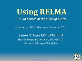 Using	
  RELMA	
  	
  
   Or…In	
  Search	
  of	
  the	
  Missing	
  LOINC	
  

Laboratory	
  LOINC	
  Meeting	
  –	
  December	
  2010	
  


    James	
  T.	
  Case	
  MS,	
  DVM,	
  PhD	
  
   Health	
  Program	
  Specialist,	
  SNOMED	
  CT	
  
        National	
  Library	
  of	
  Medicine	
  




                  ©2010 Regenstrief Institute and James Case
 