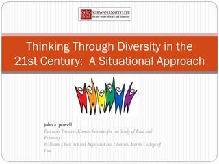 Thinking Through Diversity in the
21st Century: A Situational Approach




     john a. powell
     Executive Director, Kirwan Institute for the Study of Race and
     Ethnicity
     Williams Chair in Civil Rights & Civil Liberties, Moritz College of
     Law
 