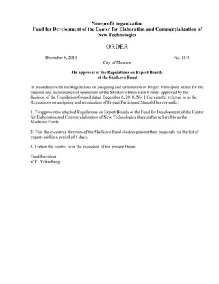 Non-profit organization
 Fund for Development of the Center for Elaboration and Commercialization of
                              New Technologies

                                             ORDER
        December 6, 2010                                                              No. 15/4
                                            City of Moscow

                        On approval of the Regulations on Expert Boards
                                     of the Skolkovo Fund

In accordance with the Regulations on assigning and termination of Project Participant Status for the
creation and maintenance of operations of the Skolkovo Innovation Center, approved by the
decision of the Foundation Council dated December 6, 2010, No. 1 (hereinafter referred to as the
Regulations on assigning and termination of Project Participant Status) I hereby order:

1. To approve the attached Regulations on Expert Boards of the Fund for Development of the Center
for Elaboration and Commercialization of New Technologies (hereinafter referred to as the
Skolkovo Fund).

2. That the executive directors of the Skolkovo Fund clusters present their proposals for the list of
experts within a period of 5 days.

3. I retain the control over the execution of the present Order.

Fund President
V.F. Vekselberg
 