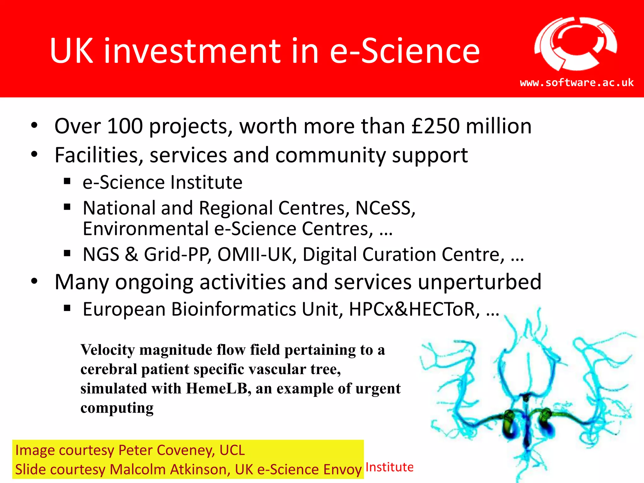 3UK investment in e-ScienceOver 100 projects, worth more than £250 millionFacilities, services and community supporte-Science InstituteNational and Regional Centres, NCeSS, Environmental e-Science Centres, …NGS & Grid-PP, OMII-UK, Digital Curation Centre, …Many ongoing activities and services unperturbedEuropean Bioinformatics Unit, HPCx & HECToR, …Velocity magnitude flow field pertaining to a cerebral patient specific vascular tree, simulated with HemeLB, an example of urgent computingImage courtesy Peter Coveney, UCLSlide courtesy Malcolm Atkinson, UK e-Science Envoy
