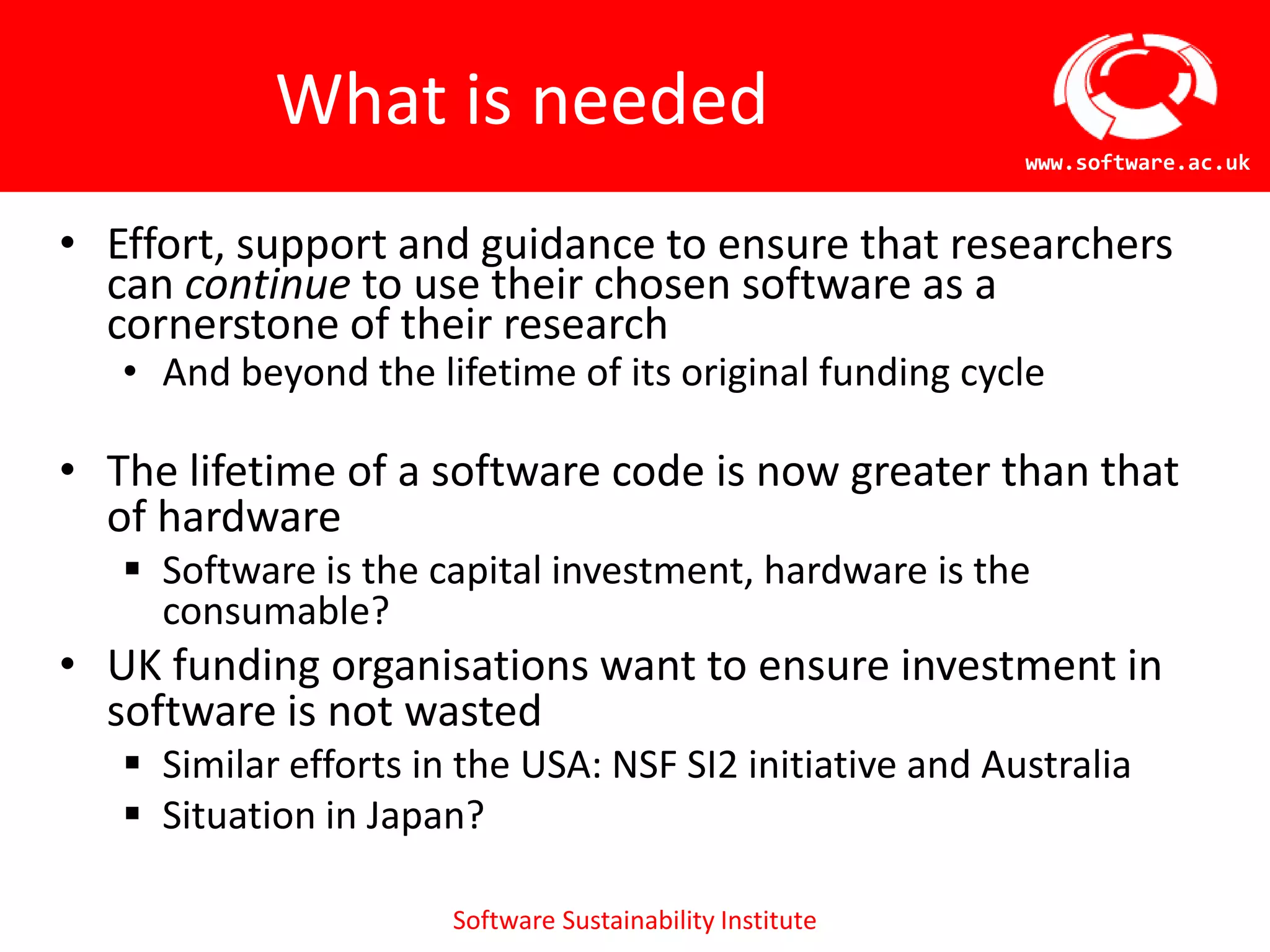 What is neededEffort, support and guidance to ensure that researchers can continue to use their chosen software as a cornerstone of their researchAnd beyond the lifetime of its original funding cycleThe lifetime of a software code is now greater than that of hardwareSoftware is the capital investment, hardware is the consumable?UK funding organisations want to ensure investment in software is not wastedSimilar efforts in the USA: NSF SI2 initiative and AustraliaSituation in Japan?