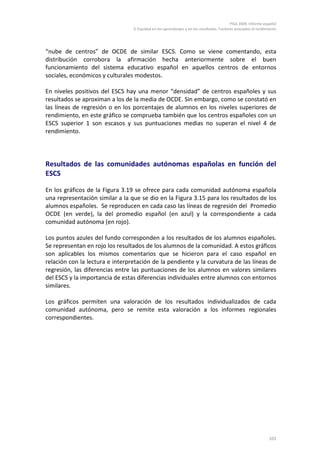 PISA 2009. Informe español
                                 3. Equidad en los aprendizajes y en los resultados. Factores asociados al rendimiento




“nube de centros” de OCDE de similar ESCS. Como se viene comentando, esta
distribución corrobora la afirmación hecha anteriormente sobre el buen
funcionamiento del sistema educativo español en aquellos centros de entornos
sociales, económicos y culturales modestos.

En niveles positivos del ESCS hay una menor “densidad” de centros españoles y sus
resultados se aproximan a los de la media de OCDE. Sin embargo, como se constató en
las líneas de regresión o en los porcentajes de alumnos en los niveles superiores de
rendimiento, en este gráfico se comprueba también que los centros españoles con un
ESCS superior 1 son escasos y sus puntuaciones medias no superan el nivel 4 de
rendimiento.




Resultados de las comunidades autónomas españolas en función del
ESCS

En los gráficos de la Figura 3.19 se ofrece para cada comunidad autónoma española
una representación similar a la que se dio en la Figura 3.15 para los resultados de los
alumnos españoles. Se reproducen en cada caso las líneas de regresión del Promedio
OCDE (en verde), la del promedio español (en azul) y la correspondiente a cada
comunidad autónoma (en rojo).

Los puntos azules del fundo corresponden a los resultados de los alumnos españoles.
Se representan en rojo los resultados de los alumnos de la comunidad. A estos gráficos
son aplicables los mismos comentarios que se hicieron para el caso español en
relación con la lectura e interpretación de la pendiente y la curvatura de las líneas de
regresión, las diferencias entre las puntuaciones de los alumnos en valores similares
del ESCS y la importancia de estas diferencias individuales entre alumnos con entornos
similares.

Los gráficos permiten una valoración de los resultados individualizados de cada
comunidad autónoma, pero se remite esta valoración a los informes regionales
correspondientes.




                                                                                                                 101
 