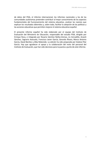 PISA 2009. Informe español




de datos del PISA, el informe internacional, los informes nacionales y los de las
comunidades autónomas pretenden contribuir al mejor conocimiento de los aspectos
fundamentales del funcionamiento del sistema educativo, analizar las razones que
explican los resultados obtenidos y, sobre todo, facilitar la adopción de las políticas y
las acciones educativas que permiten mejorar el sistema educativo español.

El presente informe español ha sido elaborado por el equipo del Instituto de
Evaluación del Ministerio de Educación, responsable del estudio PISA, dirigido por
Enrique Roca, e integrado por Rosario Sánchez Núñez-Arenas, Lis Cercadillo, Araceli
Sánchez, Sagrario Avezuela, Francisco Javier García, Gerardo Álvaro, Marco Antonio
García, David Benítez y Alba Reboredo. La edición ha sido preparada por Gúdula Pilar
García. Hay que agradecer el apoyo y la colaboración del resto del personal del
Instituto de Evaluación, que han sido decisivos para la puesta a punto de este informe.




                                                                                               9
 