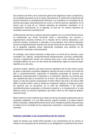 PISA 2009. Informe español
3. Equidad en los aprendizajes y en los resultados. Factores asociados al rendimiento




Esta evidencia de PISA y de la evaluación general de diagnóstico sobre la repetición y
los resultados educativos es de la mayor trascendencia. El análisis del rendimiento del
sistema educativo es completamente diferente si se consideran los resultados de los
alumnos que siguen adecuadamente los cursos o el de los alumnos repetidores. En el
primer caso se trata de un “sistema educativo de excelentes resultados” en la
comparación internacional; en el segundo, se trata de “un sistema educativo de
resultados netamente insatisfactorios”.

Evidentemente sólo hay un sistema educativo español, con un currículo básico común,
un profesorado con similar formación inicial y permanente, con recursos y
organizaciones escolares similares en la mayoría de los centros educativos y con
entornos sociales, económicos y culturales no muy dispares. Este sistema educativo
funciona comparativamente muy bien con los dos tercios de los alumnos que a lo largo
de la geografía española vienen obteniendo resultados muy positivos en las
evaluaciones nacionales e internacionales.

Sin embargo, este sistema educativo se deja atrás a un tercio de los alumnos, cuyos
resultados son, además, comparativamente decepcionantes. Currículo, profesorado,
recursos y organización escolar son similares para unos y otros alumnos, pero los
resultados difieren en uno o en dos niveles de rendimiento, según los alumnos hayan
repetido uno o dos años.

Conviene resaltar, además, que estos alumnos repetidores de 15 años están a punto
de dejar la educación secundaria obligatoria. Muchos de ellos lo harán sin el título de
ESO y, consecuentemente, engrosarán el dramático porcentaje de alumnos que
abandonan tempranamente la educación y la formación. Además, los alumnos que
han repetido dos años se encuentran en el nivel 1 de rendimiento, y los que lo han
hecho un solo año superan escasamente el límite inferior del nivel 2 de lectura PISA
2009. El estudio reitera, como se señala en el siguiente capítulo, el riesgo que sufren
los alumnos que se encuentran en el nivel de rendimiento 1 de afrontar
insatisfactoriamente preparados su formación posterior y su incorporación a la vida
laboral y social. Los alumnos repetidores, por tanto, sufren un alto riesgo de padecer
exclusión social.

Debe insistirse en esta evidencia que señala una de las principales explicaciones de los
resultados españoles, a la cual debe ponerse urgente remedio si se desea mejorar
dichos resultados, independientemente de las otras medidas de política educativa que
el análisis de los resultados de las evaluaciones nacionales e internacionales puedan
aconsejar.



Factores asociados a las características de los centros:

Todos los factores que analiza PISA asociados a las características de los centros se
refieren a las respuestas de los directores (o sus delegados) al cuestionario del centro.



112
 