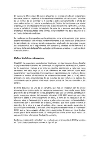 PISA 2009. Informe español
                                 3. Equidad en los aprendizajes y en los resultados. Factores asociados al rendimiento




En España, la diferencia de 37 puntos a favor de los centros privados en comprensión
lectora se reduce a 19 puntos al detraer el efecto del nivel socioeconómico y cultural
de las familias de los alumnos y a 7 cuando se detrae adicionalmente el efecto del
nivel socioeconómico y cultural acumulado de las familias de los alumnos que asisten
al centro, pero en este caso la diferencia no es estadísticamente significativa. Además,
como se señaló al principio del capítulo, la parte de la varianza explicada por las
diferencias de los resultados entre centros, independientemente de su titularidad, es
en España de las más modestas.

De modo que se debe concluir que las diferencias entre unos centros y otros son en
España moderadas y son debidas, fundamentalmente, a los efectos que producen en
los aprendizajes los entornos sociales, económicos y culturales de alumnos y centros.
Esta circunstancia no es seguramente bien conocida y valorada por las familias y el
conjunto de la sociedad española, particularmente cuando se valora el rendimiento de
la escuela pública.


El clima disciplinar en los centros

PISA 2009 ha preguntado a estudiantes, directivos y en algunos países (no en España)
a los padres sobre el entorno del aprendizaje y la organización de las escuelas, además
de las cuestiones relativas a los entornos sociales, económicos y culturales cuyos
resultados han dado lugar al ESCS ya comentado en este capítulo. Todos estos
cuestionarios y sus respuestas ofrecen opiniones y percepciones, no resultados de una
observación externa. El volumen IV del informe internacional ( OECD, 2010) aborda
precisamente estas circunstancias de las escuelas; de este volumen se extraen las
conclusiones que se presentan en este capítulo sobre los factores asociados a los
centros.

El clima disciplinar es una de las variables que más se relacionan con la calidad
educativa de un centro escolar. La creación de un adecuado clima escolar es una de las
prioridades de la dirección del centro, del profesorado y de las familias. Constituye un
punto importante dentro del proyecto educativo. PISA 2009 construye un índice
compuesto sobre el clima disciplinario en clase, a partir de las respuestas de los
alumnos sobre la frecuencia con la que se producen interrupciones en las actividades
relacionadas con el aprendizaje de la lectura, debidas a que no se puede escuchar, al
desorden de la clase o a que el profesor debe esperar para poder desarrollar la
actividad con normalidad. El índice de clima disciplinar está centrado en el valor medio
OCDE, que se hace equivaler a 0. Los valores superiores a 0 indican un clima de clase
mejor que el de la media de la OCDE y más positivo cuanto mayor es el índice. Los
valores del índice inferiores a 0 indican lo contrario.

Existe una relación entre el índice y los resultados, en el promedio de OCDE y también
en España, como puede apreciarse en la Figura 3.34.




                                                                                                                 117
 
