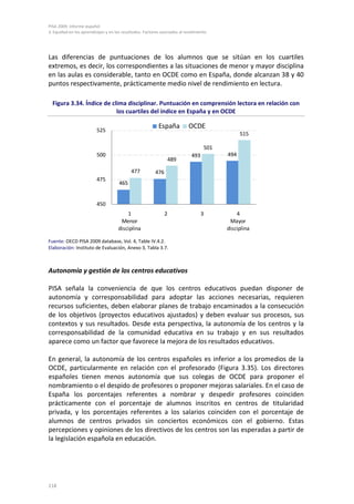 PISA 2009. Informe español
3. Equidad en los aprendizajes y en los resultados. Factores asociados al rendimiento




Las diferencias de puntuaciones de los alumnos que se sitúan en los cuartiles
extremos, es decir, los correspondientes a las situaciones de menor y mayor disciplina
en las aulas es considerable, tanto en OCDE como en España, donde alcanzan 38 y 40
puntos respectivamente, prácticamente medio nivel de rendimiento en lectura.

  Figura 3.34. Índice de clima disciplinar. Puntuación en comprensión lectora en relación con
                           los cuartiles del índice en España y en OCDE

                                                           España          OCDE
                          525
                                                                                                   515

                                                                                       501
                          500                                                493             494
                                                                   489

                                            477          476
                          475
                                      465


                          450
                                         1                     2                   3             4
                                      Menor                                                   Mayor
                                     disciplina                                              disciplina

Fuente: OECD PISA 2009 database, Vol. 4, Table IV.4.2.
Elaboración: Instituto de Evaluación, Anexo 3, Tabla 3.7.



Autonomía y gestión de los centros educativos

PISA señala la conveniencia de que los centros educativos puedan disponer de
autonomía y corresponsabilidad para adoptar las acciones necesarias, requieren
recursos suficientes, deben elaborar planes de trabajo encaminados a la consecución
de los objetivos (proyectos educativos ajustados) y deben evaluar sus procesos, sus
contextos y sus resultados. Desde esta perspectiva, la autonomía de los centros y la
corresponsabilidad de la comunidad educativa en su trabajo y en sus resultados
aparece como un factor que favorece la mejora de los resultados educativos.

En general, la autonomía de los centros españoles es inferior a los promedios de la
OCDE, particularmente en relación con el profesorado (Figura 3.35). Los directores
españoles tienen menos autonomía que sus colegas de OCDE para proponer el
nombramiento o el despido de profesores o proponer mejoras salariales. En el caso de
España los porcentajes referentes a nombrar y despedir profesores coinciden
prácticamente con el porcentaje de alumnos inscritos en centros de titularidad
privada, y los porcentajes referentes a los salarios coinciden con el porcentaje de
alumnos de centros privados sin conciertos económicos con el gobierno. Estas
percepciones y opiniones de los directivos de los centros son las esperadas a partir de
la legislación española en educación.




118
 