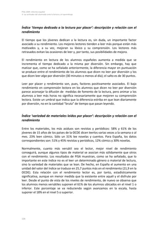 PISA 2009. Informe español
4. Las actitudes del alumnado ante la lectura y el aprendizaje




Índice ‘tiempo dedicado a la lectura por placer’: descripción y relación con el
rendimiento

El tiempo que los jóvenes dedican a la lectura es, sin duda, un importante factor
asociado a su rendimiento. Los mejores lectores tienden a leer más porque están más
motivados y, a su vez, mejoran su léxico y su comprensión. Los lectores más
retrasados evitan las ocasiones de leer y, por tanto, sus posibilidades de mejora.

El rendimiento en lectura de los alumnos españoles aumenta a medida que se
incrementa el tiempo dedicado a la misma por diversión. Sin embargo, hay que
matizar que, como se ha señalado anteriormente, la diferencia mayor en puntuación
se produce entre el rendimiento de los alumnos que dicen no leer por diversión y los
que dicen leer algo por diversión (30 minutos o menos al día); el salto es de 30 puntos.

Leer por placer y rendimiento son, pues, factores positivamente asociados. El bajo
rendimiento en comprensión lectora en los alumnos que dicen no leer por diversión
parece aconsejar la difusión de medidas de fomento de la lectura, pero animar a los
alumnos a leer más horas no significa necesariamente que mejoren su comprensión
lectora. Existe un umbral que indica que la diferencia estriba en que lean diariamente
por diversión, no en la cantidad “bruta” de tiempo que pasan leyendo.


Índice ‘variedad de materiales leídos por placer’: descripción y relación con el
rendimiento

Entre los materiales, los más asiduos son revistas y periódicos: 58% y 61% de los
jóvenes de 15 años de los países de la OCDE dicen leerlos varias veces a la semana o al
mes. 23% leen cómics. Sólo un 31% lee novelas y cuentos. Para España, los datos
correspondientes son: 51% y 45% revistas y periódicos, 12% cómics y 30% novelas.

Normalmente, cuanto más versátil sea el lector, mejor nivel de rendimiento
conseguirá, aunque algunos tipos de material se asocian más sólidamente que otros
con el rendimiento. Los resultados de PISA muestran, como se ha señalado, que lo
importante en este índice no es el leer un determinado género o material de lectura,
sino la variedad de materiales que se lean. De hecho, en España el aumento en una
unidad del valor del índice se traduce en 25,7 puntos más en el rendimiento (21,9 en la
OCDE). Esta relación con el rendimiento lector es, por tanto, estadísticamente
significativa, aunque en menor medida que la existente entre aquél y el disfrute por
leer. Desde el punto de vista de los niveles de rendimiento, de nuevo se observa que
los alumnos menos versátiles suponen el 61% de los alumnos ubicados en el nivel 1 o
inferior. Este porcentaje se va reduciendo según avanzamos en la escala, hasta
suponer el 18% en el nivel 5 o superior.




126
 