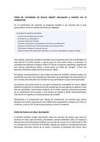 PISA 2009. Informe español
                                                           4. Las actitudes del alumnado ante la lectura y el aprendizaje




Índice de ‘actividades de lectura digital’: descripción y relación con el
rendimiento

En el cuestionario de contexto, se pregunta también a los alumnos por lo que
acostumbran a leer en medios electrónicos o digitales.

  Se recogen las siguientes actividades:
    a) Leer correos electrónicos (e-mails).
    b) Chatear (p. ej., Messenger®).
    c) Leer las noticias por Internet.
    d) Utilizar un diccionario enciclopedia por Internet (p. ej.,Wikipedia®).
    e) Buscar información por Internet para saber de un tema concreto.
    f) Participar en debates o foros por Internet.
    g) Buscar información práctica por Internet (p. ej., horarios, espectáculos, consejos, recetas).




Para España, anteriores estudios mostraban que los jóvenes usan más el ordenador en
casa que en el centro escolar, y que lo usan en casa varias veces a la semana. La
actividad más habitual es chatear online (77.5% de los jóvenes españoles), seguida por
leer correos electrónicos (55%) y tomar parte en redes de “amigos” o foros de
discusión (51%) (Cercadillo, Sánchez & García, 2009).

Por grupos socioeconómicos, y para todos los países de la OCDE, incluida España, los
estudiantes que leen más variedad de materiales y que participan más activamente en
leer a través del ordenador son también los que pertenecen a clases más favorecidas.

Los jóvenes que toman parte en una gran variedad de actividades de lectura digital
obtienen en general un rendimiento más elevado que los que apenas se dedican a este
tipo de actividades. Incrementos unitarios en el índice suponen variaciones positivas
en el rendimiento (15,5 puntos y 14,9 puntos en España y OCDE respectivamente).
Esto ocurre en España y en todos los países de la OCDE.

Atendiendo a la composición por niveles de rendimiento, los alumnos que menos
declaran leer online representan casi el 60% de los estudiantes situados en el nivel 1a
o inferior, y sólo un 35,7% de los que alcanza un nivel 5 o superior.


Índice de lectura en clase: descripción

El estudio también recoge información sobre los recursos de lectura que usan los
alumnos en clase: tipos de textos, actividades y tiempo dedicado a ellas. En España el
tipo de tarea más frecuente es explicar la causa de los sucesos en un texto (casi el 72%
en comparación con el 61,5% de la OCDE), seguido por explicar el comportamiento de
personajes concretos dentro de un texto y comentar el propósito del mismo. Otro



                                                                                                                    127
 