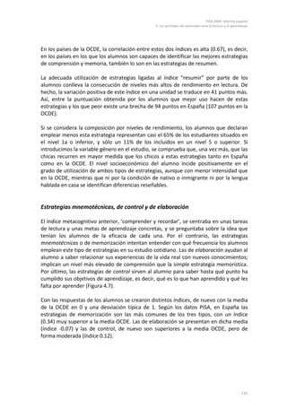 PISA 2009. Informe español
                                                 4. Las actitudes del alumnado ante la lectura y el aprendizaje




En los países de la OCDE, la correlación entre estos dos índices es alta (0.67), es decir,
en los países en los que los alumnos son capaces de identificar las mejores estrategias
de comprensión y memoria, también lo son en las estrategias de resumen.

La adecuada utilización de estrategias ligadas al índice “resumir” por parte de los
alumnos conlleva la consecución de niveles más altos de rendimiento en lectura. De
hecho, la variación positiva de este índice en una unidad se traduce en 41 puntos más.
Así, entre la puntuación obtenida por los alumnos que mejor uso hacen de estas
estrategias y los que peor existe una brecha de 94 puntos en España (107 puntos en la
OCDE).

Si se considera la composición por niveles de rendimiento, los alumnos que declaran
emplear menos esta estrategia representan casi el 65% de los estudiantes situados en
el nivel 1a o inferior, y sólo un 11% de los incluidos en un nivel 5 o superior. Si
introducimos la variable género en el estudio, se comprueba que, una vez más, que las
chicas recurren en mayor medida que los chicos a estas estrategias tanto en España
como en la OCDE. El nivel socioeconómico del alumno incide positivamente en el
grado de utilización de ambos tipos de estrategias, aunque con menor intensidad que
en la OCDE, mientras que ni por la condición de nativo o inmigrante ni por la lengua
hablada en casa se identifican diferencias reseñables.


Estrategias mnemotécnicas, de control y de elaboración

El índice metacognitivo anterior, ‘comprender y recordar’, se centraba en unas tareas
de lectura y unas metas de aprendizaje concretas, y se preguntaba sobre la idea que
tenían los alumnos de la eficacia de cada una. Por el contrario, las estrategias
mnemotécnicas o de memorización intentan entender con qué frecuencia los alumnos
emplean este tipo de estrategias en su estudio cotidiano. Las de elaboración ayudan al
alumno a saber relacionar sus experiencias de la vida real con nuevos conocimientos;
implican un nivel más elevado de comprensión que la simple estrategia memorística.
Por último, las estrategias de control sirven al alumno para saber hasta qué punto ha
cumplido sus objetivos de aprendizaje, es decir, qué es lo que han aprendido y qué les
falta por aprender (Figura 4.7).

Con las respuestas de los alumnos se crearon distintos índices, de nuevo con la media
de la OCDE en 0 y una desviación típica de 1. Según los datos PISA, en España las
estrategias de memorización son las más comunes de los tres tipos, con un índice
(0.34) muy superior a la media OCDE. Las de elaboración se presentan en dicha media
(índice -0.07) y las de control, de nuevo son superiores a la media OCDE, pero de
forma moderada (índice 0.12).




                                                                                                          131
 