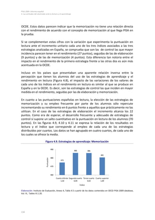 PISA 2009. Informe español
4. Las actitudes del alumnado ante la lectura y el aprendizaje




OCDE. Estos datos parecen indicar que la memorización no tiene una relación directa
con el rendimiento de acuerdo con el concepto de memorización al que llega PISA en
la prueba.

Si se complementan estas cifras con la variación que experimenta la puntuación en
lectura ante el incremento unitario cada uno de los tres índices asociados a las tres
estrategias analizadas en España, se comprueba que son las de control las que mayor
incidencia parecen tener en el rendimiento (27 puntos), seguidas de las de elaboración
(9 puntos) y de las de memorización (4 puntos). Esta diferencia tan notoria entre el
impacto en el rendimiento de la primera estrategia frente a las otras dos es aún más
acentuada en la OCDE.

Incluso en los países que presentaban una aparente relación inversa entre la
percepción que tienen los alumnos del uso de las estrategias de aprendizaje y el
rendimiento en lectura (Figura 4.8), el impacto de las variaciones de los valores de
cada uno de los índices en el rendimiento en lectura es similar al que se produce en
España y en la OCDE. Es decir, son las estrategias de control las que inciden en mayor
medida en el rendimiento, seguidas por las de elaboración y memorización.

En cuanto a las puntuaciones españolas en lectura, la elección de las estrategias de
memorización y su empleo frecuente por parte de los alumnos sólo repercute
incrementando su rendimiento en 6 puntos frente a aquellos que prácticamente no las
utilizan. En el caso de las estrategias de elaboración el incremento alcanza los 22
puntos. Como era de esperar, el desarrollo frecuente y adecuado de estrategias de
control sí supone un salto cuantitativo en la puntuación en lectura de los alumnos (70
puntos). En las figuras 4.9, 4.10 y 4.11 se expresa la relación de los resultados en
lectura y el índice que corresponde al empleo de cada una de las estrategias
distribuidos por cuartos. Los datos se han agrupado en cuatro cuartos, de cada uno de
los cuales se ofrece la media.

                              Figura 4.9. Estrategias de aprendizaje: Memorización

                                            490
                                                                      486            486

                                                                                                    481
                                            480
                               Puntuación




                                                       475

                                            470



                                            460
                                                  Cuarto inferior Segundo cuarto Tercer cuarto Cuarto superior
                                                      -1,02            0,04          0,63           1,69

                                                                            Índice

Elaboración: Instituto de Evaluación, Anexo 4, Tabla 4.5 a partir de los datos contenidos en OECD PISA 2009 database,
Vol. III, Tables III.1.20.




134
 