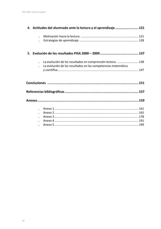 PISA 2009. Informe español




      4. Actitudes del alumnado ante la lectura y el aprendizaje ........................ 121

                 .     Motivación hacia la lectura. ...................................................................... 121
                 .     Estrategias de aprendizaje. ....................................................................... 128


      5. Evolución de los resultados PISA 2000 – 2009 ........................................ 137

                 .     La evolución de los resultados en comprensión lectora. .......................... 138
                 .     La evolución de los resultados en las competencias matemática
                       y científica .................................................................................................. 147


     Conclusiones .............................................................................................. 151

     Referencias bibliográficas ............................................................................ 157

     Anexos ........................................................................................................ 159

                 .     Anexo 1. ..................................................................................................... 161
                 .     Anexo 2 ...................................................................................................... 165
                 .     Anexo 3 ...................................................................................................... 178
                 .     Anexo 4 ...................................................................................................... 191
                 .     Anexo 5 ...................................................................................................... 199




12
 