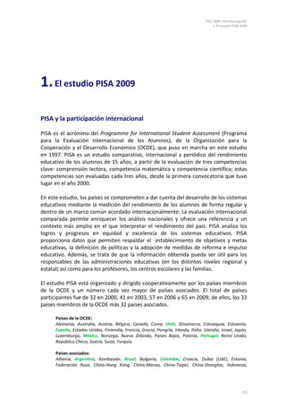PISA 2009. Informe español
                                                                                          1. El estudio PISA 2009




1. El estudio PISA 2009

PISA y la participación internacional

PISA es el acrónimo del Programme for International Student Assessment (Programa
para la Evaluación Internacional de los Alumnos), de la Organización para la
Cooperación y el Desarrollo Económico (OCDE), que puso en marcha en este estudio
en 1997. PISA es un estudio comparativo, internacional y periódico del rendimiento
educativo de los alumnos de 15 años, a partir de la evaluación de tres competencias
clave: comprensión lectora, competencia matemática y competencia científica; estas
competencias son evaluadas cada tres años, desde la primera convocatoria que tuvo
lugar en el año 2000.

En este estudio, los países se comprometen a dar cuenta del desarrollo de los sistemas
educativos mediante la medición del rendimiento de los alumnos de forma regular y
dentro de un marco común acordado internacionalmente. La evaluación internacional
comparada permite enriquecer los análisis nacionales y ofrece una referencia y un
contexto más amplio en el que interpretar el rendimiento del país. PISA analiza los
logros y progresos en equidad y excelencia de los sistemas educativos. PISA
proporciona datos que permiten respaldar el establecimiento de objetivos y metas
educativas, la definición de políticas y la adopción de medidas de reforma e impulso
educativo. Además, se trata de que la información obtenida pueda ser útil para los
responsables de las administraciones educativas (en los distintos niveles regional y
estatal) así como para los profesores, los centros escolares y las familias.

El estudio PISA está organizado y dirigido cooperativamente por los países miembros
de la OCDE y un número cada vez mayor de países asociados. El total de países
participantes fue de 32 en 2000, 41 en 2003, 57 en 2006 y 65 en 2009; de ellos, los 33
países miembros de la OCDE más 32 países asociados.

      Países de la OCDE:
      Alemania, Australia, Austria, Bélgica, Canadá, Corea, Chile, Dinamarca, Eslovaquia, Eslovenia,
      España, Estados Unidos, Finlandia, Francia, Grecia, Hungría, Irlanda, Italia, Islandia, Israel, Japón,
      Luxemburgo, México, Noruega, Nueva Zelanda, Países Bajos, Polonia, Portugal, Reino Unido,
      República Checa, Suecia, Suiza, Turquía.

      Países asociados:
      Albania, Argentina, Azerbaiyán, Brasil, Bulgaria, Colombia, Croacia, Dubai (UAE), Estonia,
      Federación Rusa, China-Hong Kong, China-Macao, China-Taipei, China-Shanghai, Indonesia,




                                                                                                              13
 