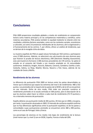PISA 2009. Informe español
                                                                                    Conclusiones




Conclusiones


PISA 2009 proporciona resultados globales y niveles de rendimiento en comprensión
lectora como materia principal y en las competencias matemática y científica, como
materias secundarias. PISA analiza también la equidad mediante la relación entre los
resultados y distintos factores asociados, como son los contextos sociales, económicos
y culturales, así como circunstancias individuales de los alumnos y de la organización y
el funcionamiento de los centros. Y, por último, ofrece un análisis de tendencias, que
se derivan de la recogida cíclica de datos.

La muestra española de PISA en papel estuvo formada por 910 centros y participaron
unos 27.000 alumnos. Además, se seleccionó una sub-muestra de esos alumnos para
que hicieran la prueba de lectura electrónica, ERA (Electronic Reading Assessment);
esta sub-muestra la formaron 2.300 alumnos procedentes de 170 centros. Se aplicó el
estudio en el conjunto del Estado y con muestra ampliada en 14 comunidades
autónomas: Andalucía, Aragón, Asturias, Baleares, Canarias, Cantabria, Castilla y León,
Cataluña, Galicia, La Rioja, Madrid, Murcia, Navarra y País Vasco, además de las
ciudades de Ceuta y Melilla.


Rendimiento de los alumnos

La diferencia de puntuación PISA 2009 en lectura entre los países desarrollados es
menor que la distancia que separa los extremos del nivel 3 de rendimiento: 480 a 552
puntos. Los promedios de la mayoría de los países de la OCDE y de la UE se encuentran
en ese intervalo. Dicho de otro modo, PISA mide con precisión numérica el
rendimiento promedio en la escala centrada en 500 puntos, pero la descripción de lo
que los alumnos saben hacer se refiere a cada nivel de rendimiento (72-73 puntos) y
no a intervalos menores de puntuación.

España obtiene una puntuación media de 481 puntos, 20 más que en 2006 y recupera,
por tanto, la puntuación alcanzada en 2003. El intervalo de confianza español confirma
que no hay diferencias significativas entre la puntuación española y la de los países y
comunidades cuyas puntuaciones promedio se encuentran entre 480 y 490 puntos,
como es el caso de Portugal, Italia y Grecia.

Los porcentajes de alumnos en los niveles más bajos de rendimiento de la lectura
(nivel menor que 1 y nivel 1) son en OCDE, España, Francia e Italia del 20%.




                                                                                           151
 