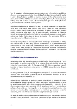 PISA 2009. Informe español
                                                                                   Conclusiones




Tres de los países seleccionados como referencia en este informe tienen un 10% de
alumnos, o menos, en esos niveles: Corea del Sur, Finlandia y Canadá. Madrid, Castilla
y León y Cataluña tienen un 13% de alumnos en esos niveles, cifra similar a la de
Japón. Entre el 14% y el 17% se encuentran Países Bajos, Navarra, País Vasco, Aragón y
la Rioja. En el 18% se sitúan Suecia, Estados Unidos, Portugal, Reino Unido y Alemania
y, en la misma cifra, Cantabria, Asturias y Galicia.

El promedio de España en matemáticas (483) es similar al de ejercicios anteriores:
2000 (476), 2003 (485), 2006 (480) y 2009 (483). España no tiene diferencias
estadísticamente significativas con los promedios de Reino Unido (492), Estados
Unidos, Portugal e Italia (483) y los de las comunidades autónomas de Cataluña,
Cantabria, Asturias, Galicia y Murcia. Todos los promedios de los países y comunidades
autónomas citados hasta aquí, así como los totales y los promedios OCDE, se
encuentran en el nivel 3 de rendimiento.

Los resultados españoles en ciencias 2009 son los mismos que los obtenidos en 2006 y
muy similares a los de 2003 (487). Además, las diferencias en el promedio entre las
puntuaciones de Reino Unido (514), Estados Unidos, Francia, Suecia, Austria, Portugal,
Italia y España (488), y todas las comunidades autónomas españolas comprendidas
entre los extremos citados no superan los 26 puntos, cifra equivalente a un tercio del
nivel de rendimiento.


Equidad de los sistemas educativos

La variación global que se produce en los resultados de los alumnos entre unas y otras
comunidades no explica más del 3% de la varianza. Este dato de PISA ofrece una
evidencia incuestionable sobre la homogeneidad del sistema educativo español.
Además, en España la variación entre centros es del 20%, la segunda menor después
de Finlandia.

En el conjunto de la OCDE, la variación global que se produce en los resultados de los
alumnos entre unos centros y otros (41,7%) es notablemente inferior a la que se
produce dentro de los centros (64,5%).

El país con una variabilidad de resultados menor entre centros es Finlandia; le siguen
de cerca España, Suecia y Canadá, con valores ligeramente superiores al 20%. La parte
de la varianza atribuible a las circunstancias económicas sociales y culturales de sus
alumnos es en muchos casos superior al 50% de la variación total entre centros. Como
se ha señalado, existe una mayor equidad en los países en los que las diferencias entre
centros son menores. Estos resultados ponen de manifiesto que el sistema educativo
español es, junto con el finlandés, uno de los que presenta mayor equidad.

Un modo de medir la capacidad de los sistemas educativos para contrarrestar el efecto
del estatus social, económico y cultural (ESCS) es valorar en qué medida se ve afectado



152
 
