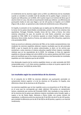 PISA 2009. Informe español
                                                                                   Conclusiones




el rendimiento de los alumnos según varía su ESCS. Las diferencias de los resultados
cuando se considera la variable nivel de estudios de los padres llegan a alcanzar en
España casi 100 puntos y en la OCDE, 120. Cuanto mayor es el número de libros que el
alumno tiene en casa, más alta es la puntuación media que obtiene. Las diferencias de
puntuación media en este caso llegan a ser de 125 puntos en España y en la OCDE
(Figura 3.8), es decir, se aproximan a dos niveles de rendimiento (unos 140 puntos).

En España, la variación en los resultados que se explica por las diferencias de ESCS es
la menor de los países desarrollados considerados, próxima a los de los sistemas más
equitativos: Portugal, Finlandia, Canadá, Corea del Sur, Italia y Grecia. Son estos
sistemas educativos los que, de acuerdo con este factor, presentan una mayor
equidad en PISA 2009. En el extremo opuesto se sitúan Estados Unidos, Suecia,
Alemania, Reino Unido, Austria y Francia, con valores entre 40 y 50 puntos, superiores
a los promedios OCDE.

Como ya ocurría en ediciones anteriores de PISA, en los niveles socioeconómicos más
modestos los alumnos españoles obtienen mejores resultados que los del promedio
OCDE y que la mayoría de los países seleccionados; es decir, en los centros que
escolarizan a estos alumnos el sistema educativo español ofrece mejores resultados
relativos que en los equivalentes de la OCDE. Sin embargo, la línea de regresión
española se sitúa por debajo de la de la OCDE en los valores positivos del ESCS, lo que
pone de manifiesto que en los niveles socioeconómicos más favorecidos los resultados
españoles son más modestos que los de la OCDE.

Una destacada mayoría de los centros españoles tienen un valor promedio del ESCS
comprendido entre -1 y 0. Estos centros españoles se sitúan en la parte superior de la
“nube de centros” de OCDE de similar ESCS.




Los resultados según las características de los alumnos

En el conjunto de la OCDE las alumnas obtienen una puntuación promedio en
comprensión lectora superior a la de los alumnos en 39 puntos. En España, esta
diferencia a favor de las alumnas es de 29 puntos.

Los alumnos españoles que no han repetido curso y se encuentran en 4º de ESO, que
es el curso que les corresponde por edad, obtienen 518 puntos en comprensión
lectora, netamente por encima del Promedio OCDE. Este resultado es muy similar al
de los alumnos de los países que obtienen mejores resultados como Canadá, Japón, y
supera a los de Países Bajos, Alemania o Reino Unido, con escaso número de
repetidores. La diferencia entre los alumnos de 2º de ESO y los de 4º es de 147 puntos,
pero también la diferencia con los de 3º de ESO es de 83 puntos, superior a un nivel de
rendimiento.




                                                                                          153
 