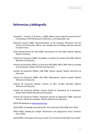 PISA 2009. Informe español
                                                                         Referencias y bibliografía




Referencias y bibliografía


Cercadillo, L., Sánchez, A. & García, J. (2009). Make it smart: Spanish students and ICT.
   Proceedings of the PISA Research Conference, 14-16 September, Kiel.

Education Council (2006). Recommendation of the European Parliament and the
   Council of 18 December 2006 on key competencies for lifelong learning. Brussels:
   European Union.

Grupo Iberoamericano de PISA (2009). Iberoamérica en PISA 2006. Informe regional.
   Madrid: Santillana.

Instituto de Evaluación (2005). Resultados en España del estudio PISA 2000. Madrid:
   Ministerio de Educación.

Instituto de Evaluación (2007a). La lectura en PISA 2000, 2003 y 2006. Marco y pruebas
   de la evaluación. Madrid: Ministerio de Educación.

Instituto de Evaluación (2007b). PISA 2006. Informe español. Madrid: Ministerio de
   Educación.

Instituto de Evaluación (2008). PISA 2003. Matemáticas. Informe español. Madrid:
   Ministerio de Educación.

Instituto de Evaluación (2010a). Ciencias en PISA. Pruebas liberadas. Madrid:
   Ministerio de Educación.

Instituto de Evaluación (2010b). Sistema Estatal de Indicadores de la Evaluación.
   Edición 2010. Madrid: Ministerio de Educación.

Instituto de Evaluación (2010c). Evaluación General de Diagnóstico 2009. Educación
   Primaria. Informe de resultados. Madrid: Ministerio de Educación.

OECD PISA database en www.pisa.oecd.org

OECD (2001). Knowledge and skills for life. First results from PISA 2000. Paris: OECD.

OECD (2002). Reading for change. Performance and engagement across countries.
  Paris: OECD.

OECD (2004). Learning for tomorrow’s world. First results from PISA 2003. Paris: OECD.




                                                                                              157
 