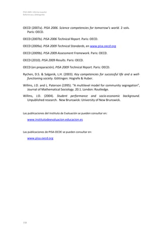 PISA 2009. Informe español
Referencias y bibliografía




OECD (2007a). PISA 2006. Science competencies for tomorrow’s world. 2 vols.
  París: OECD.

OECD (2007b). PISA 2006 Technical Report. Paris: OECD.

OECD (2009a). PISA 2009 Technical Standards, en www.pisa.oecd.org

OECD (2009b). PISA 2009 Assessment Framework. Paris: OECD.

OECD (2010). PISA 2009 Results. Paris: OECD.

OECD (en preparación). PISA 2009 Technical Report. Paris: OECD.

Rychen, D.S. & Salganik, L.H. (2003). Key competencies for successful life and a well-
   functioning society. Göttingen: Hogrefe & Huber.

Willms, J.D. and L. Paterson (1995). “A multilevel model for community segregation”,
   Journal of Mathematical Sociology. 20.1. London: Routledge.
Willms, J.D. (2004). Student performance and socio-economic background.
   Unpublished research. New Brunswick: University of New Brunswick.


Las publicaciones del Instituto de Evaluación se pueden consultar en:

      www.institutodeevaluacion.educacion.es


Las publicaciones de PISA-OCDE se pueden consultar en:

      www.pisa.oecd.org




158
 
