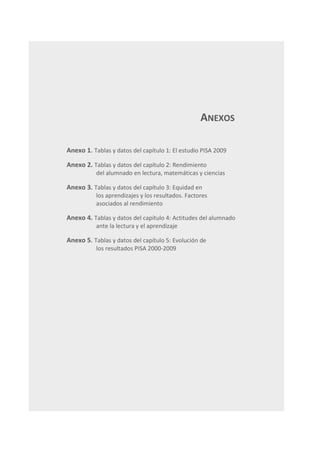 ANEXOS

Anexo 1. Tablas y datos del capítulo 1: El estudio PISA 2009

Anexo 2. Tablas y datos del capítulo 2: Rendimiento
           del alumnado en lectura, matemáticas y ciencias

Anexo 3. Tablas y datos del capítulo 3: Equidad en
           los aprendizajes y los resultados. Factores
           asociados al rendimiento

Anexo 4. Tablas y datos del capítulo 4: Actitudes del alumnado
           ante la lectura y el aprendizaje

Anexo 5. Tablas y datos del capítulo 5: Evolución de
           los resultados PISA 2000-2009




                                                                 159
 