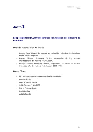 PISA 2009. Informe español
                                                                                     Anexos




Anexo     1

Equipo español PISA 2009 del Instituto de Evaluación del Ministerio de
Educación


Dirección y coordinación del estudio

   ⋅   Enrique Roca, Director del Instituto de Evaluación y miembro del Consejo de
       Gobierno de PISA (PGB).
   ⋅   Rosario Sánchez, Consejera Técnica, responsable           de    los     estudios
       internacionales del Instituto de Evaluación.
   ⋅   Enrique Gallego, Consejero Técnico, responsable de análisis y estudios
       internacionales del Instituto de Evaluación (2007-2008).

Equipo Técnico

   ⋅   Lis Cercadillo, coordinadora nacional del estudio (NPM)
   ⋅   Araceli Sánchez
   ⋅   Francisco Javier García
   ⋅   Julián Sánchez (2007-2008)
   ⋅   Marco Antonio García
   ⋅   David Benítez
   ⋅   Alba Reboredo




                                                                                       161
 