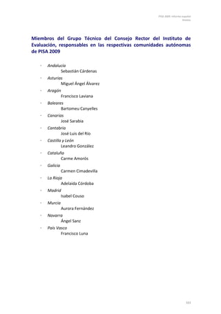 PISA 2009. Informe español
                                                                      Anexos




Miembros del Grupo Técnico del Consejo Rector del Instituto de
Evaluación, responsables en las respectivas comunidades autónomas
de PISA 2009

   ⋅   Andalucía
             Sebastián Cárdenas
   ⋅   Asturias
              Miguel Ángel Álvarez
   ⋅   Aragón
             Francisco Laviana
   ⋅   Baleares
              Bartomeu Canyelles
   ⋅   Canarias
              José Sarabia
   ⋅   Cantabria
             José Luis del Río
   ⋅   Castilla y León
               Leandro González
   ⋅   Cataluña
              Carme Amorós
   ⋅   Galicia
                 Carmen Cimadevilla
   ⋅   La Rioja
               Adelaida Córdoba
   ⋅   Madrid
             Isabel Couso
   ⋅   Murcia
                 Aurora Fernández
   ⋅   Navarra
             Ángel Sanz
   ⋅   País Vasco
              Francisco Luna




                                                                        163
 
