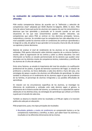 PISA 2009. Informe español
                                                                             1. El estudio PISA 2009




La evaluación de competencias básicas en PISA y los resultados
ofrecidos

PISA evalúa competencias básicas de acuerdo con la “definición y selección de
competencias clave” adoptada por OCDE (Rychen & Salganik, 2003). Es decir, PISA
trata de valorar hasta qué punto los alumnos son capaces de usar los conocimientos y
destrezas que han aprendido y practicado en la escuela cuando se ven ante
situaciones en los que esos conocimientos pueden resultar relevantes. Las
competencias que valora PISA se centran en tres dominios principales: lectura,
matemáticas y ciencias. Se considera que las competencias han sido adquiridas en un
nivel aceptable cuando los alumnos están en condiciones de continuar aprendiendo a
lo largo de su vida, de aplicar lo que aprenden en la escuela y fuera de ella, de evaluar
sus opciones y tomar decisiones.

Además de analizar el nivel de rendimiento de los alumnos en las competencias
señaladas, PISA aporta información sobre distintos aspectos de su entorno familiar y
escolar, sobre la organización de los centros y sobre su oferta educativa. Con esta
información se facilita un estudio pormenorizado de los factores que pueden estar
asociados con los distintos niveles de competencia lectora, matemática y científica de
los alumnos de 15 años de cada país.

Entre otros factores, se estudia la importancia del nivel de estudios y la cualificación
profesional de los padres, el grado de bienestar económico del hogar, la relación de
profesores y alumnos, las horas dedicadas a cada área dentro y fuera del aula, y las
estrategias de apoyo o ayuda a los alumnos con dificultades de aprendizaje. Se valora
también la influencia en el rendimiento de los alumnos según el país de procedencia
de las familias, el porcentaje de alumnos inmigrantes y sus posibles dificultades de
aprendizaje.

En relación con las circunstancias específicas de los alumnos, se investigan las
diferencias de rendimiento y actitudes ante cada dominio según el género, la
importancia de la historia escolar del alumno, su confianza en la capacidad de superar
obstáculos en las distintas áreas, las estrategias de aprendizaje que utilizan y el interés
o gusto por el estudio de cada área.

También se observa la relación entre los resultados y el PIB per cápita o la inversión
pública de cada país en educación.

PISA proporciona, pues, tres tipos principales de resultados:

     Resultados globales y niveles de rendimiento en comprensión lectora y en las
      competencias matemática y científica, es decir, qué saben hacer los alumnos; y
      resultados en las diferentes dimensiones de las mismas.




                                                                                                 17
 